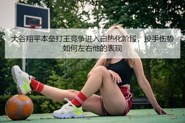 大谷翔平本垒打王竞争进入白热化阶段，投手伤势如何左右他的表现
